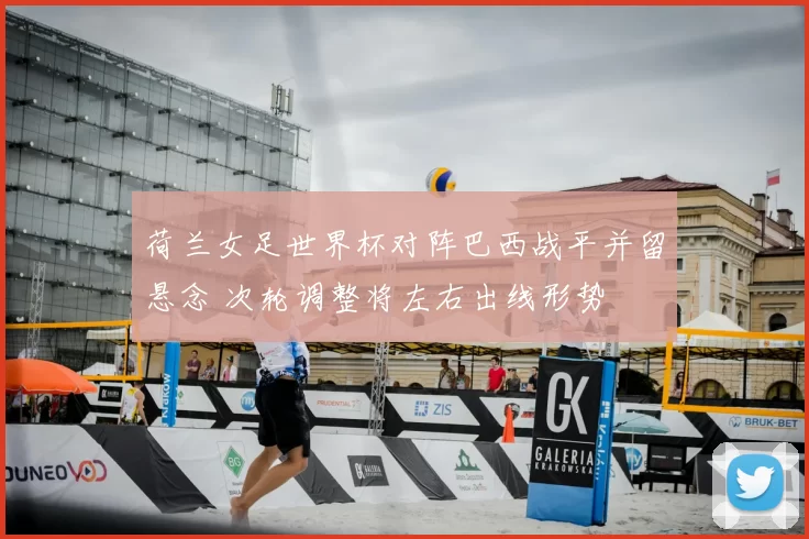 荷兰女足世界杯对阵巴西战平并留悬念 次轮调整将左右出线形势