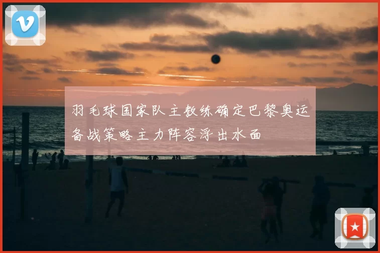 羽毛球国家队主教练确定巴黎奥运备战策略主力阵容浮出水面