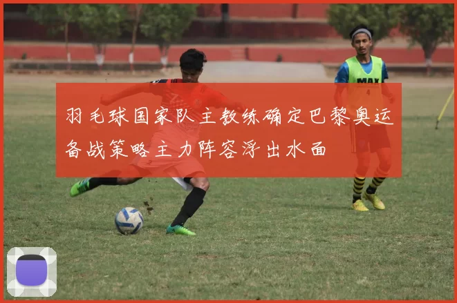 羽毛球国家队主教练确定巴黎奥运备战策略主力阵容浮出水面