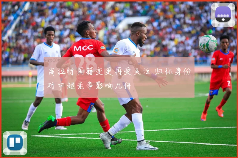 高拉特国籍变更再受关注 归化身份对中超竞争影响几何
