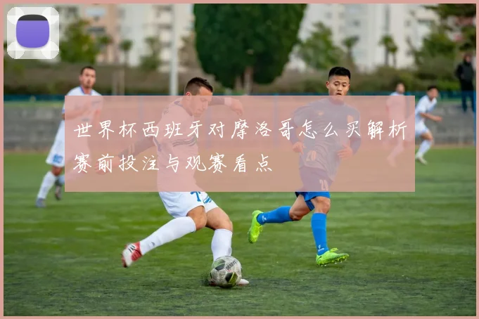 世界杯西班牙对摩洛哥怎么买解析赛前投注与观赛看点