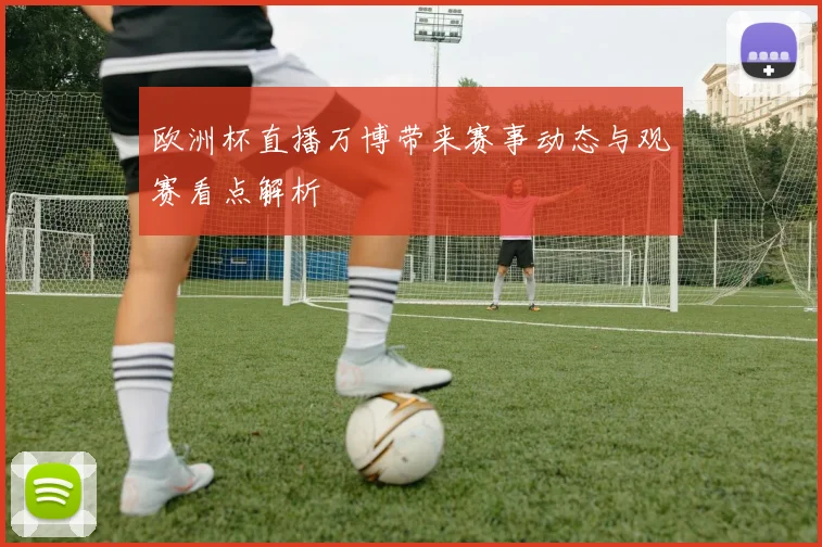 欧洲杯直播万博带来赛事动态与观赛看点解析