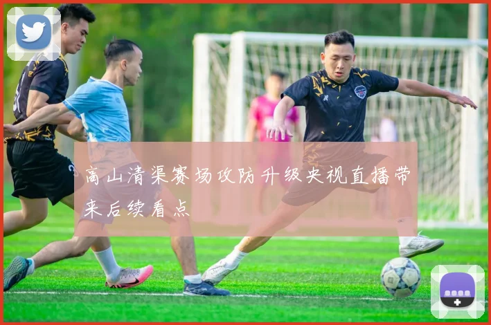 高山清渠赛场攻防升级央视直播带来后续看点