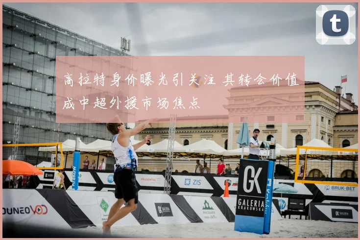 高拉特身价曝光引关注 其转会价值成中超外援市场焦点